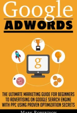 Google Adwords: The Ultimate Marketing Guide For Beginners To Advertising On Google Search Engine With Ppc Using Proven Optimization Secrets