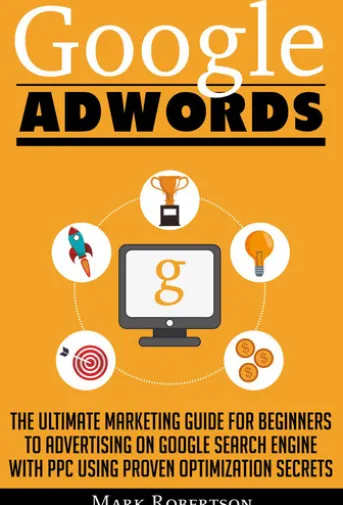 Google Adwords: The Ultimate Marketing Guide For Beginners To Advertising On Google Search Engine With Ppc Using Proven Optimization Secrets
